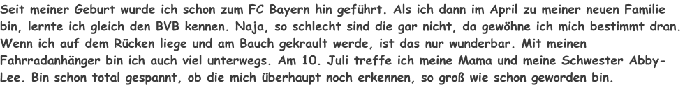 Seit meiner Geburt wurde ich schon zum FC Bayern hin geführt. Als ich dann im April zu meiner neuen Familie bin, lernte ich gleich den BVB kennen. Naja, so schlecht sind die gar nicht, da gewöhne ich mich bestimmt dran. Wenn ich auf dem Rücken liege und am Bauch gekrault werde, ist das nur wunderbar. Mit meinen Fahrradanhänger bin ich auch viel unterwegs. Am 10. Juli treffe ich meine Mama und meine Schwester Abby-Lee. Bin schon total gespannt, ob die mich überhaupt noch erkennen, so groß wie schon geworden bin.